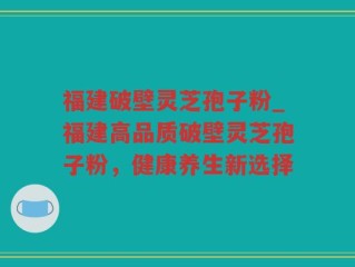 福建破壁灵芝孢子粉_福建高品质破壁灵芝孢子粉，健康养生新选择