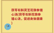 茯苓石斛灵芝花旗参猪心汤(茯苓石斛花旗参猪心汤，促进身体健康)