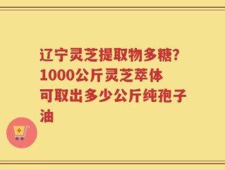 辽宁灵芝提取物多糖？1000公斤灵芝萃体可取出多少公斤纯孢子油
