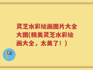 灵芝水彩绘画图片大全大图(精美灵芝水彩绘画大全，太美了！)