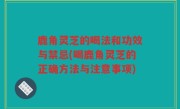 鹿角灵芝的喝法和功效与禁忌(喝鹿角灵芝的正确方法与注意事项)