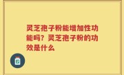 灵芝孢子粉能增加性功能吗？灵芝孢子粉的功效是什么