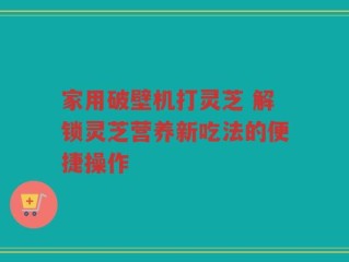 家用破壁机打灵芝 解锁灵芝营养新吃法的便捷操作