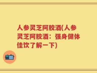 人参灵芝阿胶酒(人参灵芝阿胶酒：强身健体佳饮了解一下)