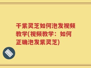 干紫灵芝如何泡发视频教学(视频教学：如何正确泡发紫灵芝)
