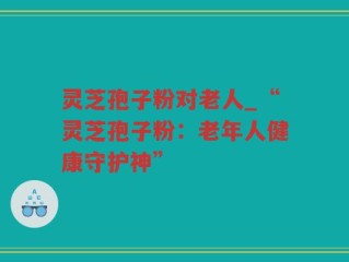 灵芝孢子粉对老人_“灵芝孢子粉：老年人健康守护神”