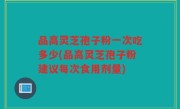 品高灵芝孢子粉一次吃多少(品高灵芝孢子粉建议每次食用剂量)