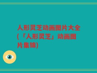 人形灵芝动画图片大全(「人形灵芝」动画图片集锦)