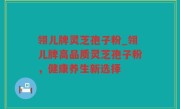 翎儿牌灵芝孢子粉_翎儿牌高品质灵芝孢子粉，健康养生新选择
