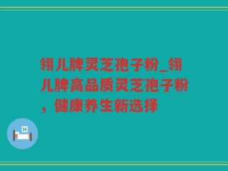 翎儿牌灵芝孢子粉_翎儿牌高品质灵芝孢子粉，健康养生新选择