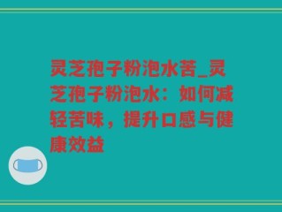 灵芝孢子粉泡水苦_灵芝孢子粉泡水：如何减轻苦味，提升口感与健康效益