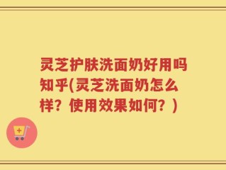 灵芝护肤洗面奶好用吗知乎(灵芝洗面奶怎么样？使用效果如何？)