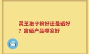灵芝孢子粉好还是硒好？富硒产品哪家好