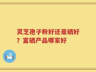 灵芝孢子粉好还是硒好？富硒产品哪家好