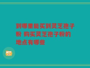 到哪里能买到灵芝孢子粉 购买灵芝孢子粉的地点有哪些
