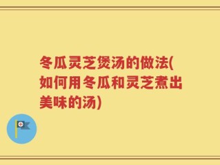 冬瓜灵芝煲汤的做法(如何用冬瓜和灵芝煮出美味的汤)