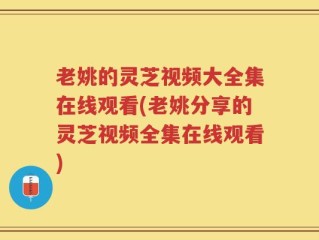 老姚的灵芝视频大全集在线观看(老姚分享的灵芝视频全集在线观看)