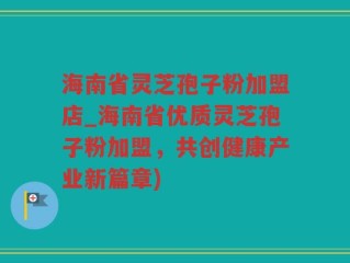 海南省灵芝孢子粉加盟店_海南省优质灵芝孢子粉加盟，共创健康产业新篇章)