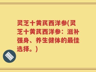 灵芝十黄芪西洋参(灵芝十黄芪西洋参：滋补强身、养生健体的最佳选择。)