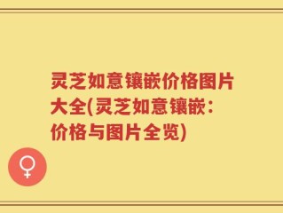 灵芝如意镶嵌价格图片大全(灵芝如意镶嵌：价格与图片全览)