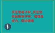 灵芝堂孢子粉_灵芝堂高品质孢子粉：增强免疫力，促进健康