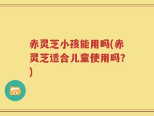 赤灵芝小孩能用吗(赤灵芝适合儿童使用吗？)