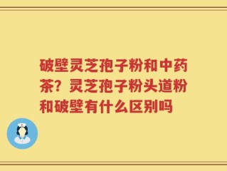 破壁灵芝孢子粉和中药茶？灵芝孢子粉头道粉和破壁有什么区别吗