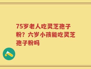 75岁老人吃灵芝孢子粉？六岁小孩能吃灵芝孢子粉吗