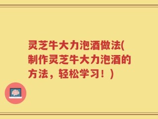 灵芝牛大力泡酒做法(制作灵芝牛大力泡酒的方法，轻松学习！)