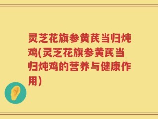 灵芝花旗参黄芪当归炖鸡(灵芝花旗参黄芪当归炖鸡的营养与健康作用)