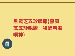 黑灵芝五珍眼霜(黑灵芝五珍眼霜：唤醒明媚眼神)