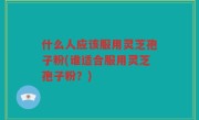 什么人应该服用灵芝孢子粉(谁适合服用灵芝孢子粉？)