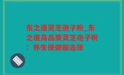 东之道灵芝孢子粉_东之道高品质灵芝孢子粉：养生保健新选择