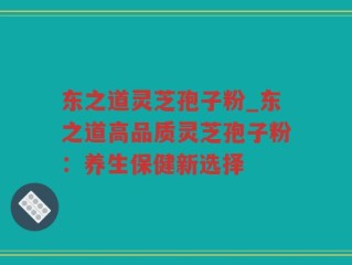 东之道灵芝孢子粉_东之道高品质灵芝孢子粉：养生保健新选择