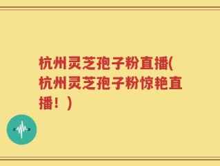 杭州灵芝孢子粉直播(杭州灵芝孢子粉惊艳直播！)