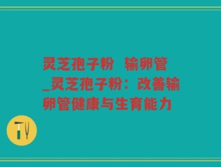 灵芝孢子粉  输卵管_灵芝孢子粉：改善输卵管健康与生育能力