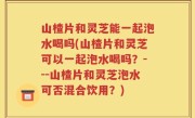 山楂片和灵芝能一起泡水喝吗(山楂片和灵芝可以一起泡水喝吗？---山楂片和灵芝泡水可否混合饮用？)
