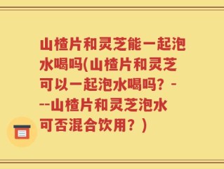山楂片和灵芝能一起泡水喝吗(山楂片和灵芝可以一起泡水喝吗？---山楂片和灵芝泡水可否混合饮用？)