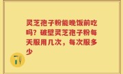 灵芝孢子粉能晚饭前吃吗？破壁灵芝孢子粉每天服用几次，每次服多少