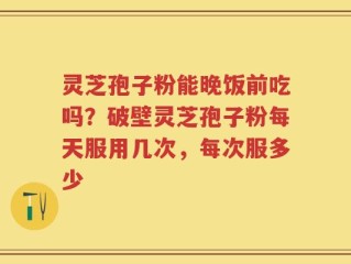 灵芝孢子粉能晚饭前吃吗？破壁灵芝孢子粉每天服用几次，每次服多少