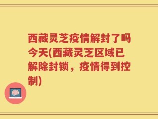 西藏灵芝疫情解封了吗今天(西藏灵芝区域已解除封锁，疫情得到控制)