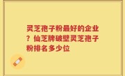 灵芝孢子粉最好的企业？仙芝牌破壁灵芝孢子粉排名多少位
