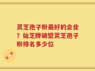 灵芝孢子粉最好的企业？仙芝牌破壁灵芝孢子粉排名多少位