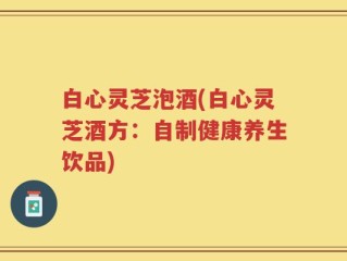 白心灵芝泡酒(白心灵芝酒方：自制健康养生饮品)