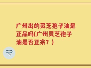 广州出的灵芝孢子油是正品吗(广州灵芝孢子油是否正宗？)