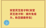 安堂灵芝孢子粉(安堂灵芝孢子粉：提升免疫力，助您健康养生)