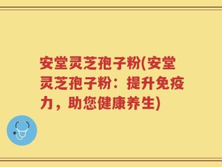 安堂灵芝孢子粉(安堂灵芝孢子粉：提升免疫力，助您健康养生)