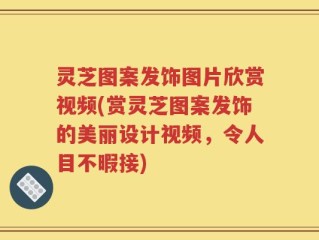 灵芝图案发饰图片欣赏视频(赏灵芝图案发饰的美丽设计视频，令人目不暇接)