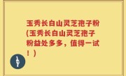玉秀长白山灵芝孢子粉(玉秀长白山灵芝孢子粉益处多多，值得一试！)