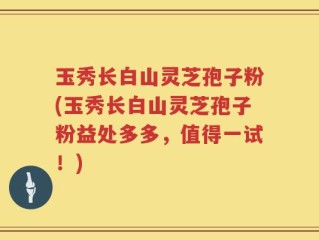 玉秀长白山灵芝孢子粉(玉秀长白山灵芝孢子粉益处多多，值得一试！)